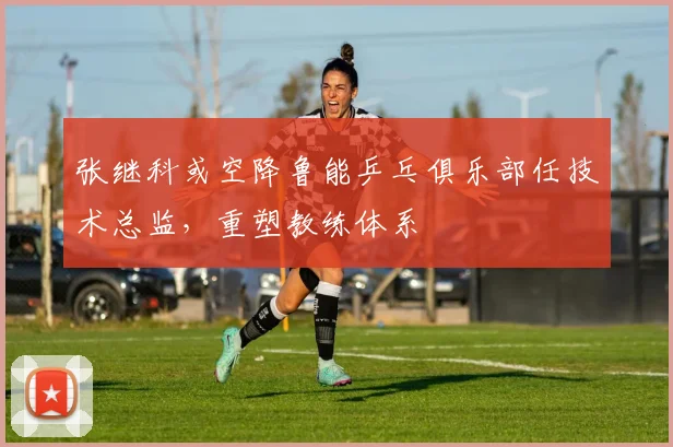张继科或空降鲁能乒乓俱乐部任技术总监,重塑教练体系