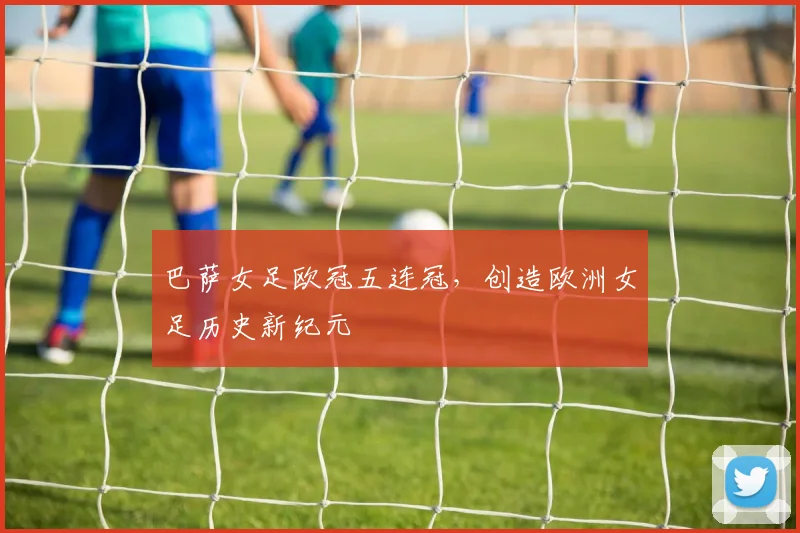 巴萨女足欧冠五连冠，创造欧洲女足历史新纪元