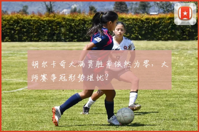 胡尔卡奇大满贯胜率依然为零,大师赛争冠形势堪忧?