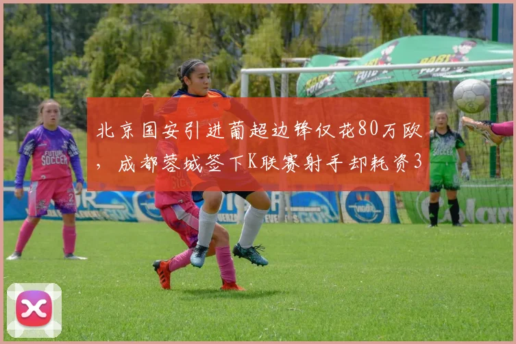 北京国安引进葡超边锋仅花80万欧,成都蓉城签下K联赛射手却耗资300万欧