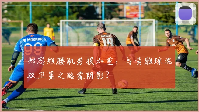 郑思维腰肌劳损加重，与黄雅琼混双卫冕之路蒙阴影？