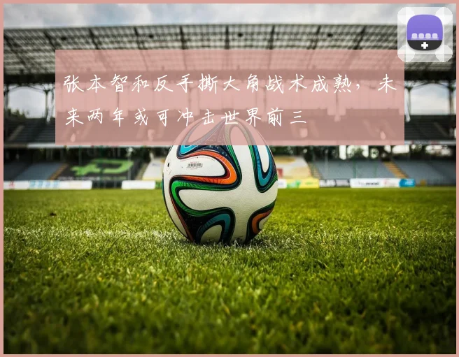张本智和反手撕大角战术成熟，未来两年或可冲击世界前三