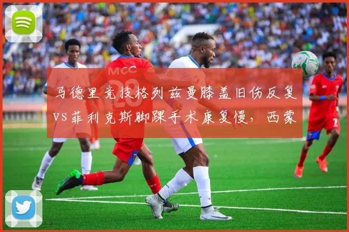 马德里竞技格列兹曼膝盖旧伤反复vs菲利克斯脚踝手术康复慢，西蒙尼攻击线双核隐忧