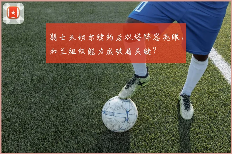 骑士米切尔续约后双塔阵容亮眼，加兰组织能力成破局关键？