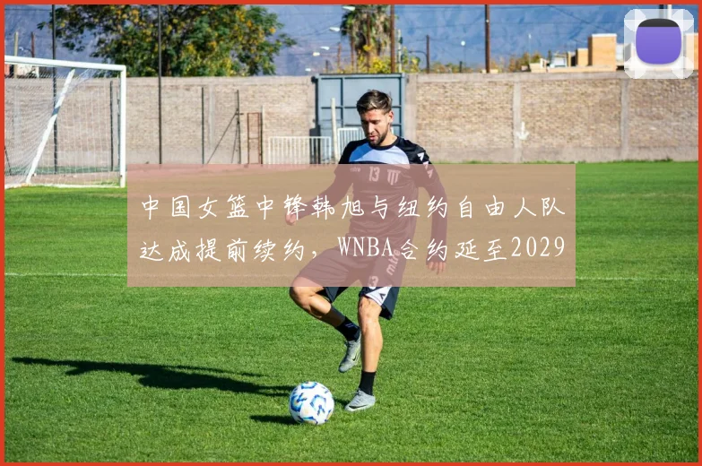 中国女篮中锋韩旭与纽约自由人队达成提前续约,WNBA合约延至2029年