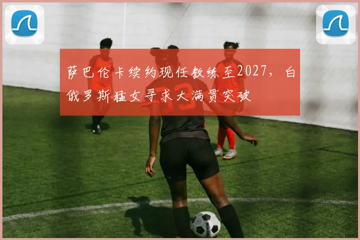 萨巴伦卡续约现任教练至2027,白俄罗斯猛女寻求大满贯突破
